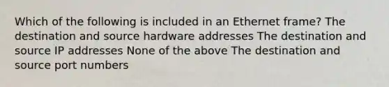 Which of the following is included in an Ethernet frame? The destination and source hardware addresses The destination and source IP addresses None of the above The destination and source port numbers