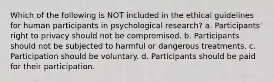 Which of the following is NOT included in the ethical guidelines for human participants in psychological research? a. Participants' right to privacy should not be compromised. b. Participants should not be subjected to harmful or dangerous treatments. c. Participation should be voluntary. d. Participants should be paid for their participation.