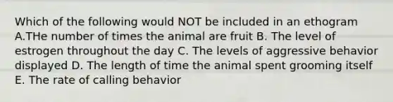 Which of the following would NOT be included in an ethogram A.THe number of times the animal are fruit B. The level of estrogen throughout the day C. The levels of aggressive behavior displayed D. The length of time the animal spent grooming itself E. The rate of calling behavior