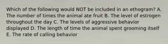 Which of the following would NOT be included in an ethogram? A. The number of times the animal ate fruit B. The level of estrogen throughout the day C. The levels of aggressive behavior displayed D. The length of time the animal spent grooming itself E. The rate of calling behavior