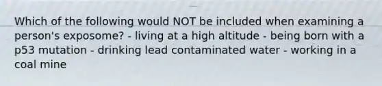 Which of the following would NOT be included when examining a person's exposome? - living at a high altitude - being born with a p53 mutation - drinking lead contaminated water - working in a coal mine