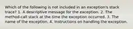 Which of the following is not included in an exception's stack trace? 1. A descriptive message for the exception. 2. The method-call stack at the time the exception occurred. 3. The name of the exception. 4. Instructions on handling the exception.