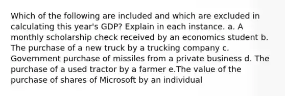 Which of the following are included and which are excluded in calculating this year's GDP? Explain in each instance. a. A monthly scholarship check received by an economics student b. The purchase of a new truck by a trucking company c. Government purchase of missiles from a private business d. The purchase of a used tractor by a farmer e.The value of the purchase of shares of Microsoft by an individual