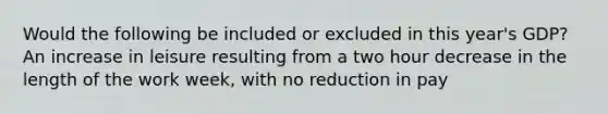 Would the following be included or excluded in this year's GDP? An increase in leisure resulting from a two hour decrease in the length of the work week, with no reduction in pay