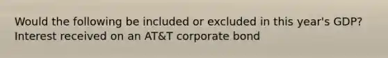 Would the following be included or excluded in this year's GDP? Interest received on an AT&T corporate bond