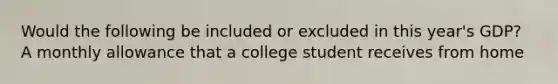 Would the following be included or excluded in this year's GDP? A monthly allowance that a college student receives from home