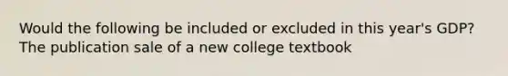 Would the following be included or excluded in this year's GDP? The publication sale of a new college textbook