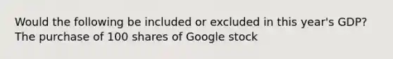 Would the following be included or excluded in this year's GDP? The purchase of 100 shares of Google stock