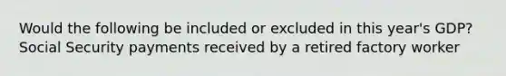 Would the following be included or excluded in this year's GDP? Social Security payments received by a retired factory worker