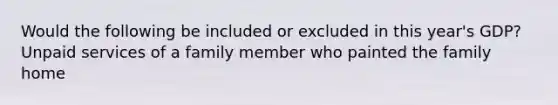 Would the following be included or excluded in this year's GDP? Unpaid services of a family member who painted the family home