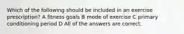 Which of the following should be included in an exercise prescription? A fitness goals B mode of exercise C primary conditioning period D All of the answers are correct.