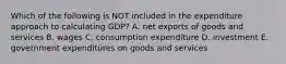 Which of the following is NOT included in the expenditure approach to calculating​ GDP? A. net exports of goods and services B. wages C. consumption expenditure D. investment E. government expenditures on goods and services