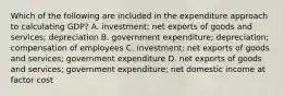 Which of the following are included in the expenditure approach to calculating​ GDP? A. investment​; net exports of goods and services​; depreciation B. government expenditure​; depreciation​; compensation of employees C. investment​; net exports of goods and services​; government expenditure D. net exports of goods and services​; government expenditure​; net domestic income at factor cost