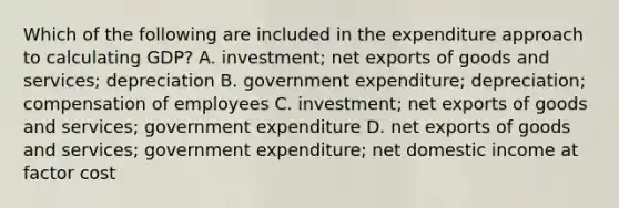 Which of the following are included in the expenditure approach to calculating​ GDP? A. investment​; net exports of goods and services​; depreciation B. government expenditure​; depreciation​; compensation of employees C. investment​; net exports of goods and services​; government expenditure D. net exports of goods and services​; government expenditure​; net domestic income at factor cost