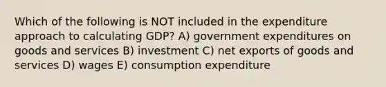 Which of the following is NOT included in the expenditure approach to calculating GDP? A) government expenditures on goods and services B) investment C) net exports of goods and services D) wages E) consumption expenditure