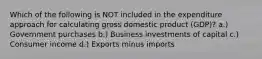 Which of the following is NOT included in the expenditure approach for calculating gross domestic product (GDP)? a.) Government purchases b.) Business investments of capital c.) Consumer income d.) Exports minus imports