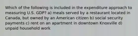 Which of the following is included in the expenditure approach to measuring U.S. GDP? a) meals served by a restaurant located in Canada, but owned by an American citizen b) social security payments c) rent on an apartment in downtown Knoxville d) unpaid household work