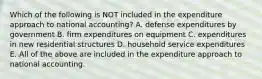 Which of the following is NOT included in the expenditure approach to national accounting? A. defense expenditures by government B. firm expenditures on equipment C. expenditures in new residential structures D. household service expenditures E. All of the above are included in the expenditure approach to national accounting.