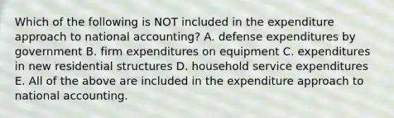 Which of the following is NOT included in the expenditure approach to national accounting? A. defense expenditures by government B. firm expenditures on equipment C. expenditures in new residential structures D. household service expenditures E. All of the above are included in the expenditure approach to national accounting.