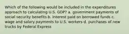 Which of the following would be included in the expenditures approach to calculating U.S. GDP? a. government payments of social security benefits b. interest paid on borrowed funds c. wage and salary payments to U.S. workers d. purchases of new trucks by Federal Express