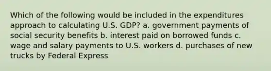 Which of the following would be included in the expenditures approach to calculating U.S. GDP? a. government payments of social security benefits b. interest paid on borrowed funds c. wage and salary payments to U.S. workers d. purchases of new trucks by Federal Express