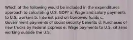 Which of the following would be included in the expenditures approach to calculating U.S. GDP? a. Wage and salary payments to U.S. workers b. Interest paid on borrowed funds c. Government payments of social security benefits d. Purchases of new trucks by Federal Express e. Wage payments to U.S. citizens working outside the U.S.