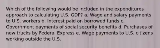 Which of the following would be included in the expenditures approach to calculating U.S. GDP? a. Wage and salary payments to U.S. workers b. Interest paid on borrowed funds c. Government payments of social security benefits d. Purchases of new trucks by Federal Express e. Wage payments to U.S. citizens working outside the U.S.