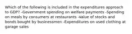 Which of the following is included in the expenditures approach to GDP? -Government spending on welfare payments -Spending on meals by consumers at restaurants -Value of stocks and bonds bought by businessmen -Expenditures on used clothing at garage sales