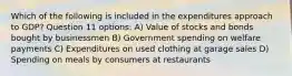 Which of the following is included in the expenditures approach to GDP? Question 11 options: A) Value of stocks and bonds bought by businessmen B) Government spending on welfare payments C) Expenditures on used clothing at garage sales D) Spending on meals by consumers at restaurants