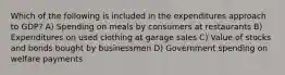 Which of the following is included in the expenditures approach to GDP? A) Spending on meals by consumers at restaurants B) Expenditures on used clothing at garage sales C) Value of stocks and bonds bought by businessmen D) Government spending on welfare payments