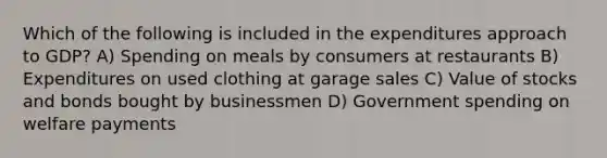 Which of the following is included in the expenditures approach to GDP? A) Spending on meals by consumers at restaurants B) Expenditures on used clothing at garage sales C) Value of stocks and bonds bought by businessmen D) Government spending on welfare payments