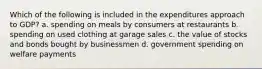 Which of the following is included in the expenditures approach to GDP? a. spending on meals by consumers at restaurants b. spending on used clothing at garage sales c. the value of stocks and bonds bought by businessmen d. government spending on welfare payments