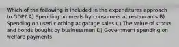 Which of the following is included in the expenditures approach to GDP? A) Spending on meals by consumers at restaurants B) Spending on used clothing at garage sales C) The value of stocks and bonds bought by businessmen D) Government spending on welfare payments