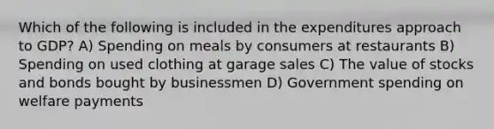 Which of the following is included in the expenditures approach to GDP? A) Spending on meals by consumers at restaurants B) Spending on used clothing at garage sales C) The value of stocks and bonds bought by businessmen D) Government spending on welfare payments