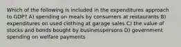 Which of the following is included in the expenditures approach to GDP? A) spending on meals by consumers at restaurants B) expenditures on used clothing at garage sales C) the value of stocks and bonds bought by businesspersons D) government spending on welfare payments