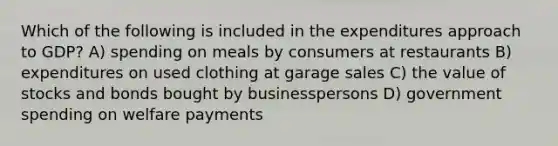 Which of the following is included in the expenditures approach to GDP? A) spending on meals by consumers at restaurants B) expenditures on used clothing at garage sales C) the value of stocks and bonds bought by businesspersons D) government spending on welfare payments