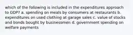 which of the following is included in the expenditures approach to GDP? a. spending on meals by consumers at restaurants b. expenditures on used clothing at garage sales c. value of stocks and bonds bought by businessmen d. government spending on welfare payments