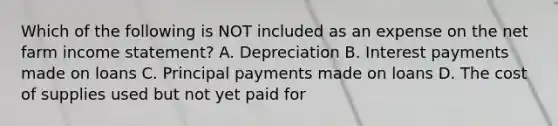 Which of the following is NOT included as an expense on the net farm income statement? A. Depreciation B. Interest payments made on loans C. Principal payments made on loans D. The cost of supplies used but not yet paid for