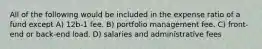 All of the following would be included in the expense ratio of a fund except A) 12b-1 fee. B) portfolio management fee. C) front-end or back-end load. D) salaries and administrative fees