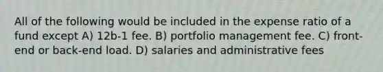 All of the following would be included in the expense ratio of a fund except A) 12b-1 fee. B) portfolio management fee. C) front-end or back-end load. D) salaries and administrative fees