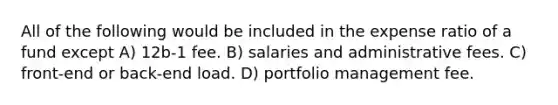 All of the following would be included in the expense ratio of a fund except A) 12b-1 fee. B) salaries and administrative fees. C) front-end or back-end load. D) portfolio management fee.