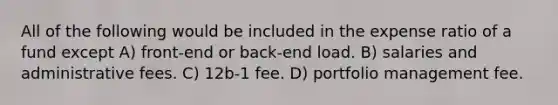 All of the following would be included in the expense ratio of a fund except A) front-end or back-end load. B) salaries and administrative fees. C) 12b-1 fee. D) portfolio management fee.