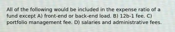 All of the following would be included in the expense ratio of a fund except A) front-end or back-end load. B) 12b-1 fee. C) portfolio management fee. D) salaries and administrative fees.