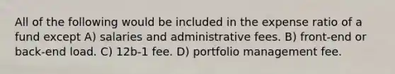 All of the following would be included in the expense ratio of a fund except A) salaries and administrative fees. B) front-end or back-end load. C) 12b-1 fee. D) portfolio management fee.