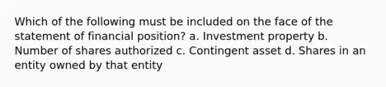 Which of the following must be included on the face of the statement of financial position? a. Investment property b. Number of shares authorized c. Contingent asset d. Shares in an entity owned by that entity