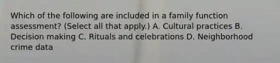 Which of the following are included in a family function assessment? (Select all that apply.) A. Cultural practices B. Decision making C. Rituals and celebrations D. Neighborhood crime data