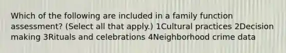 Which of the following are included in a family function assessment? (Select all that apply.) 1Cultural practices 2Decision making 3Rituals and celebrations 4Neighborhood crime data