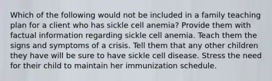 Which of the following would not be included in a family teaching plan for a client who has sickle cell anemia? Provide them with factual information regarding sickle cell anemia. Teach them the signs and symptoms of a crisis. Tell them that any other children they have will be sure to have sickle cell disease. Stress the need for their child to maintain her immunization schedule.