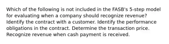 Which of the following is not included in the FASB's 5-step model for evaluating when a company should recognize revenue? Identify the contract with a customer. Identify the performance obligations in the contract. Determine the transaction price. Recognize revenue when cash payment is received.