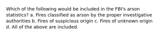 Which of the following would be included in the FBI's arson statistics? a. Fires classified as arson by the proper investigative authorities b. Fires of suspicious origin c. Fires of unknown origin d. All of the above are included.